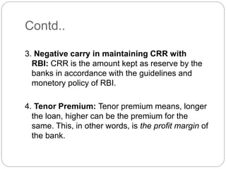 Contd..
3. Negative carry in maintaining CRR with
RBI: CRR is the amount kept as reserve by the
banks in accordance with the guidelines and
monetory policy of RBI.
4. Tenor Premium: Tenor premium means, longer
the loan, higher can be the premium for the
same. This, in other words, is the profit margin of
the bank.
 