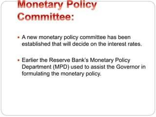  A new monetary policy committee has been
established that will decide on the interest rates.
 Earlier the Reserve Bank’s Monetary Policy
Department (MPD) used to assist the Governor in
formulating the monetary policy.
 