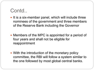 Contd..
 It is a six-member panel, which will include three
nominees of the government and three members
of the Reserve Bank including the Governor
 Members of the MPC is appointed for a period of
four years and shall not be eligible for
reappointment
 With the introduction of the monetary policy
committee, the RBI will follow a system similar to
the one followed by most global central banks.
 