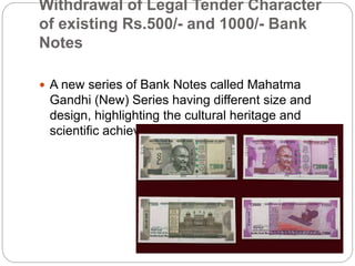 Withdrawal of Legal Tender Character
of existing Rs.500/- and 1000/- Bank
Notes
 A new series of Bank Notes called Mahatma
Gandhi (New) Series having different size and
design, highlighting the cultural heritage and
scientific achievements of the country, is issued.
 