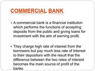  A commercial bank is a financial institution
which performs the functions of accepting
deposits from the public and giving loans for
investment with the aim of earning profit.
 They charge high rate of interest from the
borrowers but pay much less rate of Interest
to their depositors with the result that the
difference between the two rates of interest
becomes the main source of profit of the
banks
 