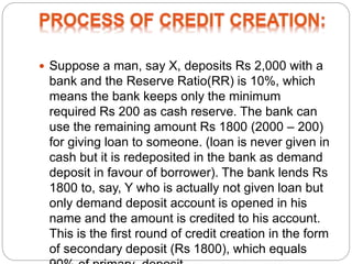  Suppose a man, say X, deposits Rs 2,000 with a
bank and the Reserve Ratio(RR) is 10%, which
means the bank keeps only the minimum
required Rs 200 as cash reserve. The bank can
use the remaining amount Rs 1800 (2000 – 200)
for giving loan to someone. (loan is never given in
cash but it is redeposited in the bank as demand
deposit in favour of borrower). The bank lends Rs
1800 to, say, Y who is actually not given loan but
only demand deposit account is opened in his
name and the amount is credited to his account.
This is the first round of credit creation in the form
of secondary deposit (Rs 1800), which equals
 