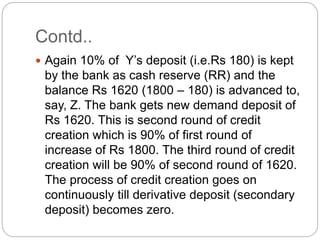Contd..
 Again 10% of Y’s deposit (i.e.Rs 180) is kept
by the bank as cash reserve (RR) and the
balance Rs 1620 (1800 – 180) is advanced to,
say, Z. The bank gets new demand deposit of
Rs 1620. This is second round of credit
creation which is 90% of first round of
increase of Rs 1800. The third round of credit
creation will be 90% of second round of 1620.
The process of credit creation goes on
continuously till derivative deposit (secondary
deposit) becomes zero.
 