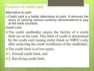 Features of credit card
Alternative to cash
 Credit card is a better alternative to cash. It removes the
worry of carrying various currency denominations to pay
at the trade counters.
Credit Limit
The credit cardholder enjoys the facility of a credit
limit set on his card. This limit of credit is determined
by the credit card issuing entity (bank or NBFC) only
after analyzing the credit worthiness of the cardholder.
The credit limit is of two types,
1. Normal credit limit, and
2. Revolving credit limit.
 
