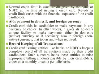  Normal credit limit is usual credit given by the bank or
NBFC at the time of issuing a credit card. Revolving
credit limit varies with the financial exposure of the credit
cardholder.
 Aids payment in domestic and foreign currency
 Credit card aids its cardholder to make payments in any
currency of choice. In other words, it gives its holder a
unique facility to make payments either in domestic
(native) currency or if necessary, also in foreign (non-
native) currency, that too as and when required.
 Record Keeping of all Transactions
 Credit card issuing entities like banks or NBFCs keeps a
complete record of all transactions made by their credit
cardholders. Such a record helps these entities to raise
appropriate billing amounts payable by their cardholders,
either on a monthly or some periodic basis.
 
