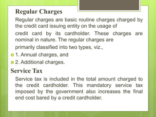 Regular Charges
Regular charges are basic routine charges charged by
the credit card issuing entity on the usage of
credit card by its cardholder. These charges are
nominal in nature. The regular charges are
primarily classified into two types, viz.,
 1. Annual charges, and
 2. Additional charges.
Service Tax
Service tax is included in the total amount charged to
the credit cardholder. This mandatory service tax
imposed by the government also increases the final
end cost bared by a credit cardholder.
 