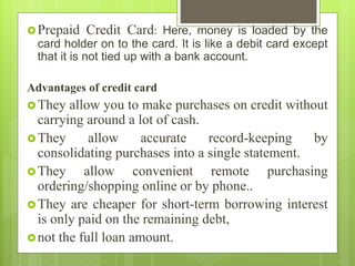 Prepaid Credit Card: Here, money is loaded by the
card holder on to the card. It is like a debit card except
that it is not tied up with a bank account.
Advantages of credit card
They allow you to make purchases on credit without
carrying around a lot of cash.
They allow accurate record-keeping by
consolidating purchases into a single statement.
They allow convenient remote purchasing
ordering/shopping online or by phone..
They are cheaper for short-term borrowing interest
is only paid on the remaining debt,
not the full loan amount.
 