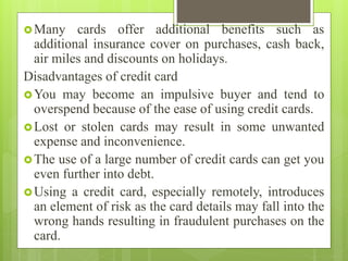 Many cards offer additional benefits such as
additional insurance cover on purchases, cash back,
air miles and discounts on holidays.
Disadvantages of credit card
You may become an impulsive buyer and tend to
overspend because of the ease of using credit cards.
Lost or stolen cards may result in some unwanted
expense and inconvenience.
The use of a large number of credit cards can get you
even further into debt.
Using a credit card, especially remotely, introduces
an element of risk as the card details may fall into the
wrong hands resulting in fraudulent purchases on the
card.
 
