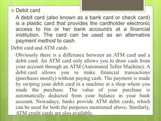  Debit card
A debit card (also known as a bank card or check card)
is a plastic card that provides the cardholder electronic
access to his or her bank account/s at a financial
institution. The card can be used as an alternative
payment method to cash.
Debit card and ATM cards
Obviously there is a difference between an ATM card and a
debit card. An ATM card only allows you to draw cash from
your account through an ATM (Automated Teller Machine). A
debit card allows you to make financial transactions
(purchases mostly) without paying cash. The payment is made
by swiping your debit card in a machine at a shop where you
made the purchase. The value of your purchase is
automatically deducted from your balance in your bank
account. Nowadays, banks provide ATM debit cards, which
can be used for both the purposes mentioned above. Similarly,
ATM credit cards are also available.
 