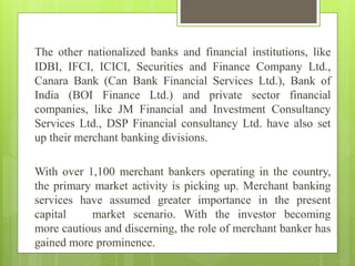 The other nationalized banks and financial institutions, like
IDBI, IFCI, ICICI, Securities and Finance Company Ltd.,
Canara Bank (Can Bank Financial Services Ltd.), Bank of
India (BOI Finance Ltd.) and private sector financial
companies, like JM Financial and Investment Consultancy
Services Ltd., DSP Financial consultancy Ltd. have also set
up their merchant banking divisions.
With over 1,100 merchant bankers operating in the country,
the primary market activity is picking up. Merchant banking
services have assumed greater importance in the present
capital market scenario. With the investor becoming
more cautious and discerning, the role of merchant banker has
gained more prominence.
 