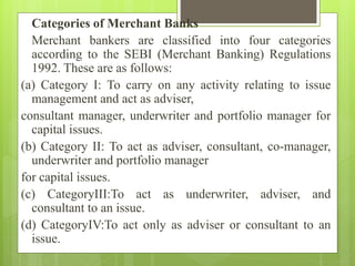 Categories of Merchant Banks
Merchant bankers are classified into four categories
according to the SEBI (Merchant Banking) Regulations
1992. These are as follows:
(a) Category I: To carry on any activity relating to issue
management and act as adviser,
consultant manager, underwriter and portfolio manager for
capital issues.
(b) Category II: To act as adviser, consultant, co-manager,
underwriter and portfolio manager
for capital issues.
(c) CategoryIII:To act as underwriter, adviser, and
consultant to an issue.
(d) CategoryIV:To act only as adviser or consultant to an
issue.
 