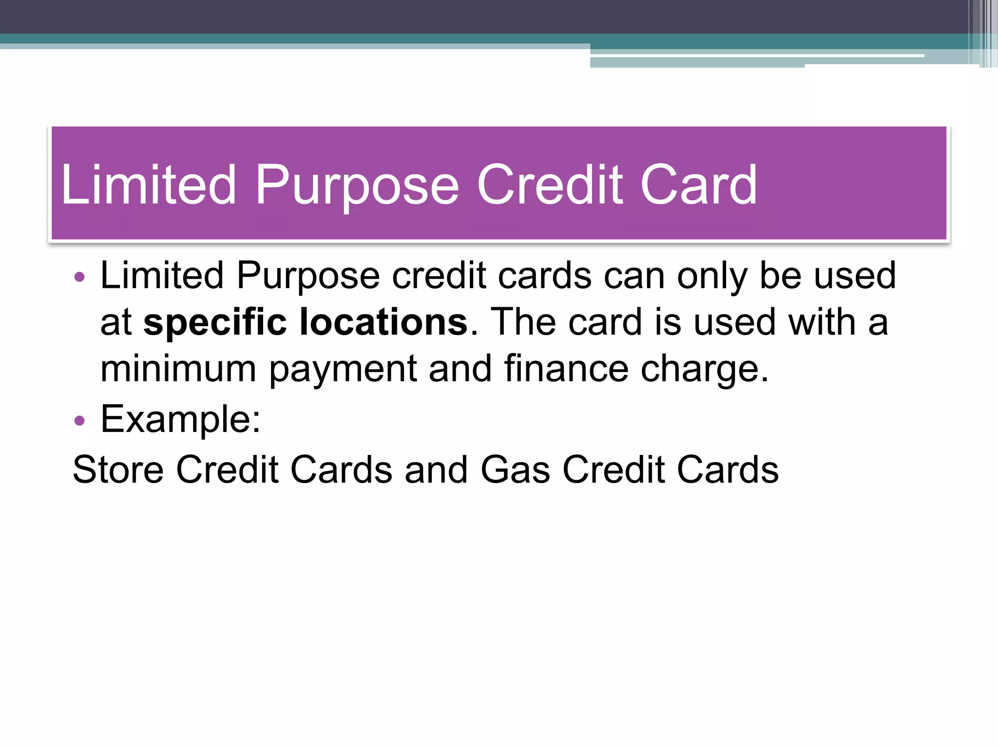 Limited Purpose Credit Card
• Limited Purpose credit cards can only be used
at specific locations. The card is used with a
minimum payment and finance charge.
• Example:
Store Credit Cards and Gas Credit Cards
 