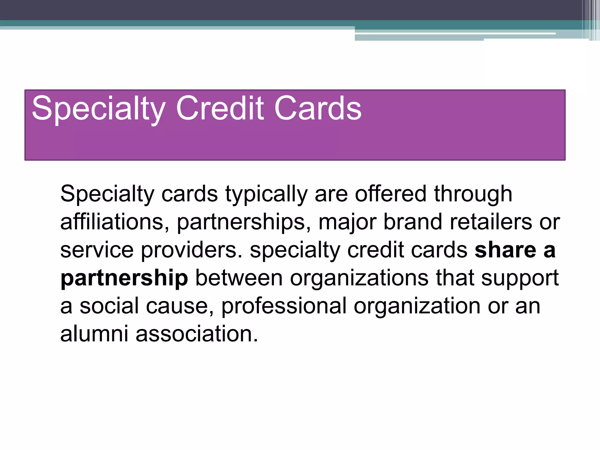 Specialty Credit Cards
Specialty cards typically are offered through
affiliations, partnerships, major brand retailers or
service providers. specialty credit cards share a
partnership between organizations that support
a social cause, professional organization or an
alumni association.
 