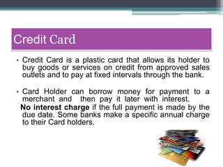 Credit Card
• Credit Card is a plastic card that allows its holder to
buy goods or services on credit from approved sales
outlets and to pay at fixed intervals through the bank.
• Card Holder can borrow money for payment to a
merchant and then pay it later with interest.
No interest charge if the full payment is made by the
due date. Some banks make a specific annual charge
to their Card holders.
 