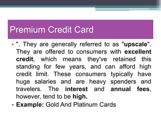 Premium Credit Card
• ". They are generally referred to as "upscale".
They are offered to consumers with excellent
credit, which means they've retained this
standing for few years, and can afford high
credit limit. These consumers typically have
huge salaries and are heavy spenders and
travelers. The interest and annual fees,
however, tend to be high.
• Example: Gold And Platinum Cards
 