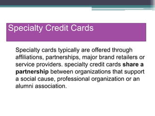 Specialty Credit Cards
Specialty cards typically are offered through
affiliations, partnerships, major brand retailers or
service providers. specialty credit cards share a
partnership between organizations that support
a social cause, professional organization or an
alumni association.
 