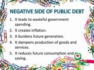 NEGATIVE SIDE OF PUBLIC DEBT
1. It leads to wasteful government
   spending.
2. It creates inflation.
3. It burdens future generation.
4. It dampens production of goods and
   services.
5. It reduces future consumption and
   saving.
 
