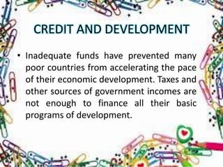 CREDIT AND DEVELOPMENT
• Inadequate funds have prevented many
  poor countries from accelerating the pace
  of their economic development. Taxes and
  other sources of government incomes are
  not enough to finance all their basic
  programs of development.
 
