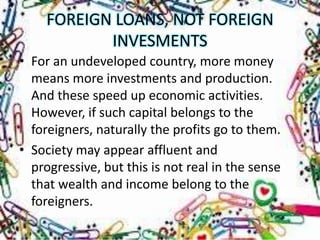 FOREIGN LOANS, NOT FOREIGN
            INVESMENTS
• For an undeveloped country, more money
  means more investments and production.
  And these speed up economic activities.
  However, if such capital belongs to the
  foreigners, naturally the profits go to them.
• Society may appear affluent and
  progressive, but this is not real in the sense
  that wealth and income belong to the
  foreigners.
 