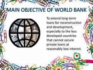 MAIN OBJECTIVE OF WORLD BANK
             To extend long-term
             loans for reconstruction
             and development,
             especially to the less
             developed countries
             that cannot secure
             private loans at
             reasonably low interest.
 