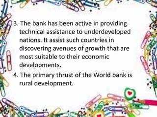 3. The bank has been active in providing
  technical assistance to underdeveloped
  nations. It assist such countries in
  discovering avenues of growth that are
  most suitable to their economic
  developments.
4. The primary thrust of the World bank is
  rural development.
 