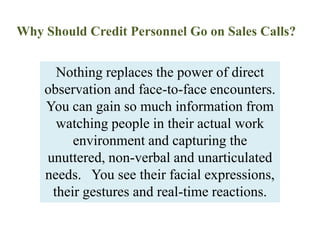 Why Should Credit Personnel Go on Sales Calls?Nothing replaces the power of direct observation and face-to-face encounters. You can gain so much information from watching people in their actual work environment and capturing the unuttered, non-verbal and unarticulated needs.   You see their facial expressions, their gestures and real-time reactions.