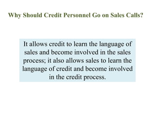 Why Should Credit Personnel Go on Sales Calls?It allows credit to learn the language of sales and become involved in the sales process; it also allows sales to learn the language of credit and become involved in the credit process.