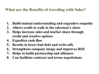 What are the Benefits of traveling with Sales?Build mutual understanding and engenders empathyAllows credit to walk in the salesman’s shoesHelps increase sales and market share through credit and creative optionsExpedites cash flow Results in lower bad debt and write-offsStrengthens company image and improves ROIHelps to build partnership and alliancesCan facilitate contract and terms negotiations