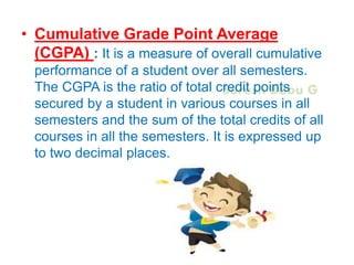 Suresh Babu G
• Cumulative Grade Point Average
(CGPA) : It is a measure of overall cumulative
performance of a student over all semesters.
The CGPA is the ratio of total credit points
secured by a student in various courses in all
semesters and the sum of the total credits of all
courses in all the semesters. It is expressed up
to two decimal places.
 