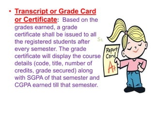 Suresh Babu G
• Transcript or Grade Card
or Certificate: Based on the
grades earned, a grade
certificate shall be issued to all
the registered students after
every semester. The grade
certificate will display the course
details (code, title, number of
credits, grade secured) along
with SGPA of that semester and
CGPA earned till that semester.
 