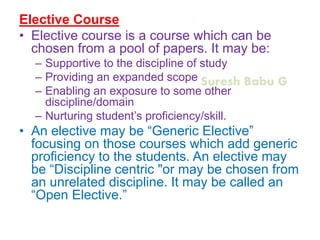 Suresh Babu G
Elective Course
• Elective course is a course which can be
chosen from a pool of papers. It may be:
– Supportive to the discipline of study
– Providing an expanded scope
– Enabling an exposure to some other
discipline/domain
– Nurturing student’s proficiency/skill.
• An elective may be “Generic Elective”
focusing on those courses which add generic
proficiency to the students. An elective may
be “Discipline centric "or may be chosen from
an unrelated discipline. It may be called an
“Open Elective.”
 