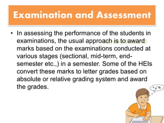 Suresh Babu G
Examination and Assessment
• In assessing the performance of the students in
examinations, the usual approach is to award
marks based on the examinations conducted at
various stages (sectional, mid-term, end-
semester etc.,) in a semester. Some of the HEIs
convert these marks to letter grades based on
absolute or relative grading system and award
the grades.
 