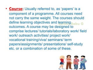 Suresh Babu G
• Course: Usually referred to, as ‘papers’ is a
component of a programme. All courses need
not carry the same weight. The courses should
define learning objectives and learning
outcomes. A course may be designed to
comprise lectures/ tutorials/laboratory work/ field
work/ outreach activities/ project work/
vocational training/viva/ seminars/ term
papers/assignments/ presentations/ self-study
etc. or a combination of some of these.
 