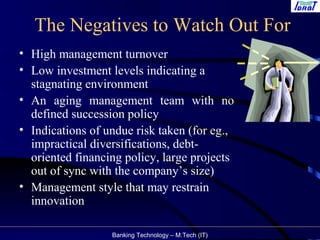 Banking Technology – M.Tech (IT)
The Negatives to Watch Out For
• High management turnover
• Low investment levels indicating a
stagnating environment
• An aging management team with no
defined succession policy
• Indications of undue risk taken (for eg.,
impractical diversifications, debt-
oriented financing policy, large projects
out of sync with the company’s size)
• Management style that may restrain
innovation
 