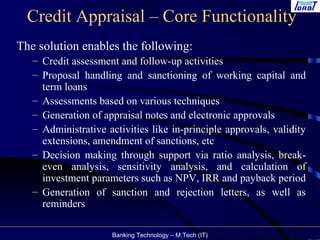 Banking Technology – M.Tech (IT)
Credit Appraisal – Core Functionality
The solution enables the following:
– Credit assessment and follow-up activities
– Proposal handling and sanctioning of working capital and
term loans
– Assessments based on various techniques
– Generation of appraisal notes and electronic approvals
– Administrative activities like in-principle approvals, validity
extensions, amendment of sanctions, etc
– Decision making through support via ratio analysis, break-
even analysis, sensitivity analysis, and calculation of
investment parameters such as NPV, IRR and payback period
– Generation of sanction and rejection letters, as well as
reminders
 