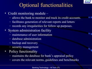 Banking Technology – M.Tech (IT)
Optional functionalities
• Credit monitoring module –
– allows the bank to monitor and track its credit accounts.
– facilitates generation of relevant reports and letters
– records any irregularities for follow up purposes.
• System administration facility
– maintenance of user information
– database administration
– backup and recovery
– security management
• Policy functionality
– maintains the database for bank’s appraisal policy
– covers the relevant norms, guidelines and benchmarks
 