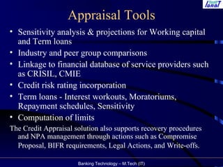Banking Technology – M.Tech (IT)
Appraisal Tools
• Sensitivity analysis & projections for Working capital
and Term loans
• Industry and peer group comparisons
• Linkage to financial database of service providers such
as CRISIL, CMIE
• Credit risk rating incorporation
• Term loans - Interest workouts, Moratoriums,
Repayment schedules, Sensitivity
• Computation of limits
The Credit Appraisal solution also supports recovery procedures
and NPA management through actions such as Compromise
Proposal, BIFR requirements, Legal Actions, and Write-offs.
 