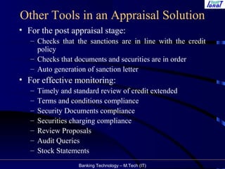 Banking Technology – M.Tech (IT)
Other Tools in an Appraisal Solution
• For the post appraisal stage:
– Checks that the sanctions are in line with the credit
policy
– Checks that documents and securities are in order
– Auto generation of sanction letter
• For effective monitoring:
– Timely and standard review of credit extended
– Terms and conditions compliance
– Security Documents compliance
– Securities charging compliance
– Review Proposals
– Audit Queries
– Stock Statements
 