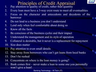 Banking Technology – M.Tech (IT)
Principles of Credit Appraisal
1. Pay attention to quality of credit, rather than quantity
2. Every loan must have a 3-way exist route to meet all eventualities
3. Focus on the character and antecedents and decedents of the
borrower
4. Do not lend to a business you don’t understand
5. Lend only when feel comfortable about doing so
6. Know all the facts
7. Be conscious of the business cycles and their impact
8. Understand the management and its style of operation
9. Collateral is desirable, but it never is a replacement for repayment
10. Size does matter
11. Pay attention to even small details
12. Stay away from borrowers who can’t get loans from local banks
13. Don’t be rushed
14. Concentrate on where is the loan money is going?
15. Bank comes first – never make a loan to some one you personally
won’t give a loan!
 