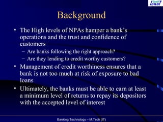 Banking Technology – M.Tech (IT)
Background
• The High levels of NPAs hamper a bank’s
operations and the trust and confidence of
customers
– Are banks following the right approach?
– Are they lending to credit worthy customers?
• Management of credit worthiness ensures that a
bank is not too much at risk of exposure to bad
loans
• Ultimately, the banks must be able to earn at least
a minimum level of returns to repay its depositors
with the accepted level of interest
 