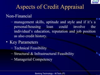 Banking Technology – M.Tech (IT)
Aspects of Credit Appraisal
Non-Financial
– management skills, aptitude and style and if it’s a
personal/housing loan could involve the
individual’s education, reputation and job position
as also credit history.
• Key Parameters
– Technical Feasibility
– Structural & Infrastructural Feasibility
– Managerial Competency
 