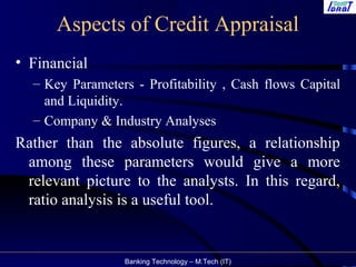 Banking Technology – M.Tech (IT)
Aspects of Credit Appraisal
• Financial
– Key Parameters - Profitability , Cash flows Capital
and Liquidity.
– Company & Industry Analyses
Rather than the absolute figures, a relationship
among these parameters would give a more
relevant picture to the analysts. In this regard,
ratio analysis is a useful tool.
 