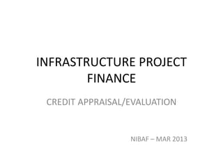 INFRASTRUCTURE PROJECT
FINANCE
CREDIT APPRAISAL/EVALUATION
NIBAF – MAR 2013
 