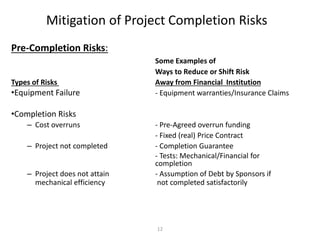 12
Mitigation of Project Completion Risks
Pre-Completion Risks:
Some Examples of
Ways to Reduce or Shift Risk
Types of Risks Away from Financial Institution
•Equipment Failure - Equipment warranties/Insurance Claims
•Completion Risks
– Cost overruns - Pre-Agreed overrun funding
- Fixed (real) Price Contract
– Project not completed - Completion Guarantee
- Tests: Mechanical/Financial for
completion
– Project does not attain - Assumption of Debt by Sponsors if
mechanical efficiency not completed satisfactorily
 