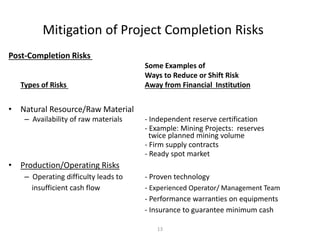 13
Mitigation of Project Completion Risks
Post-Completion Risks
Some Examples of
Ways to Reduce or Shift Risk
Types of Risks Away from Financial Institution
• Natural Resource/Raw Material
– Availability of raw materials - Independent reserve certification
- Example: Mining Projects: reserves
twice planned mining volume
- Firm supply contracts
- Ready spot market
• Production/Operating Risks
– Operating difficulty leads to - Proven technology
insufficient cash flow - Experienced Operator/ Management Team
- Performance warranties on equipments
- Insurance to guarantee minimum cash
 