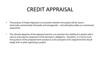CREDIT APPRAISAL
• The purpose of Project Appraisal is to ascertain whether the project will be sound –
technically, economically, financially and managerially – and ultimately viable as a commercial
proposition.
• The ultimate objective of the appraisal exercise is to ascertain the viability of a project with a
view to ensuring the repayment of the borrower’s obligations . Therefore, it is not so much
the quantum of the proposed term assistance as the prospects of its repayment that should
weigh with us while appraising a project.
 