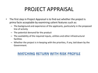 PROJECT APPRAISAL
• The first step in Project Appraisal is to find out whether the project is
prima facie acceptable by examining salient features such as:
– The background and experience of the applicants, particularly in the proposed
line of activity
– The potential demand for the product
– The availability of the required inputs, utilities and other infrastructural
facilities
– Whether the project is in keeping with the priorities, if any, laid down by the
Government.
 