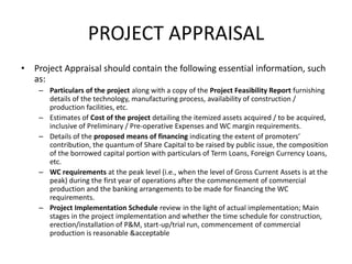PROJECT APPRAISAL
• Project Appraisal should contain the following essential information, such
as:
– Particulars of the project along with a copy of the Project Feasibility Report furnishing
details of the technology, manufacturing process, availability of construction /
production facilities, etc.
– Estimates of Cost of the project detailing the itemized assets acquired / to be acquired,
inclusive of Preliminary / Pre-operative Expenses and WC margin requirements.
– Details of the proposed means of financing indicating the extent of promoters’
contribution, the quantum of Share Capital to be raised by public issue, the composition
of the borrowed capital portion with particulars of Term Loans, Foreign Currency Loans,
etc.
– WC requirements at the peak level (i.e., when the level of Gross Current Assets is at the
peak) during the first year of operations after the commencement of commercial
production and the banking arrangements to be made for financing the WC
requirements.
– Project Implementation Schedule review in the light of actual implementation; Main
stages in the project implementation and whether the time schedule for construction,
erection/installation of P&M, start-up/trial run, commencement of commercial
production is reasonable &acceptable
 