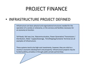 PROJECT FINANCE
• INFRASTRUCTURE PROJECT DEFINED
Infrastructure are basic physical and organizational structures needed for the
operation of a society or enterprise, or the services and facilities necessary for
an economy to function.
Toll Roads, Rail way Line, Telecommunication, Power Generation/ Transmission /
Distribution, Water Supply/Sewerage, Port/Shipping/Container Terminal are all
examples of infrastructure.
These systems tend to be high-cost investments, however, they are vital to a
country's economic development and prosperity. Infrastructure projects may be
funded publicly, privately or through public-private partnerships.
.
 