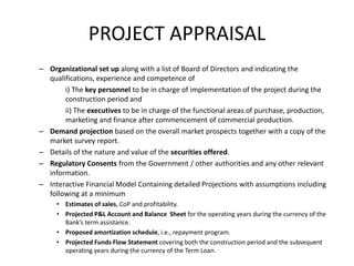 – Organizational set up along with a list of Board of Directors and indicating the
qualifications, experience and competence of
i) The key personnel to be in charge of implementation of the project during the
construction period and
ii) The executives to be in charge of the functional areas of purchase, production,
marketing and finance after commencement of commercial production.
– Demand projection based on the overall market prospects together with a copy of the
market survey report.
– Details of the nature and value of the securities offered.
– Regulatory Consents from the Government / other authorities and any other relevant
information.
– Interactive Financial Model Containing detailed Projections with assumptions including
following at a minimum
• Estimates of sales, CoP and profitability.
• Projected P&L Account and Balance Sheet for the operating years during the currency of the
Bank’s term assistance.
• Proposed amortization schedule, i.e., repayment program.
• Projected Funds Flow Statement covering both the construction period and the subsequent
operating years during the currency of the Term Loan.
PROJECT APPRAISAL
 